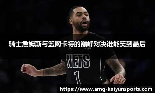 骑士詹姆斯与篮网卡特的巅峰对决谁能笑到最后