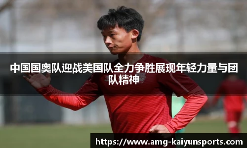 中国国奥队迎战美国队全力争胜展现年轻力量与团队精神