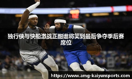 独行侠与快船激战正酣谁将笑到最后争夺季后赛席位